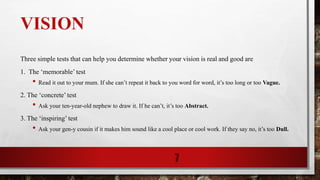 VISION
Three simple tests that can help you determine whether your vision is real and good are
1. The ‘memorable’ test
• Read it out to your mum. If she can’t repeat it back to you word for word, it’s too long or too Vague.
2. The ‘concrete’ test
• Ask your ten-year-old nephew to draw it. If he can’t, it’s too Abstract.
3. The ‘inspiring’ test
• Ask your gen-y cousin if it makes him sound like a cool place or cool work. If they say no, it’s too Dull.
7
 
