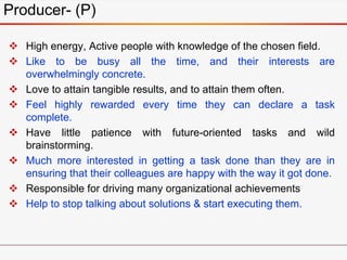 Producer- (P)
 High energy, Active people with knowledge of the chosen field.
 Like to be busy all the time, and their interests are
overwhelmingly concrete.
 Love to attain tangible results, and to attain them often.
 Feel highly rewarded every time they can declare a task
complete.
 Have little patience with future-oriented tasks and wild
brainstorming.
 Much more interested in getting a task done than they are in
ensuring that their colleagues are happy with the way it got done.
 Responsible for driving many organizational achievements
 Help to stop talking about solutions & start executing them.
 