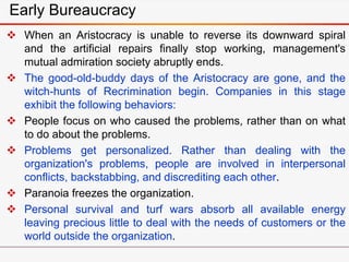 Early Bureaucracy
 When an Aristocracy is unable to reverse its downward spiral
and the artificial repairs finally stop working, management's
mutual admiration society abruptly ends.
 The good-old-buddy days of the Aristocracy are gone, and the
witch-hunts of Recrimination begin. Companies in this stage
exhibit the following behaviors:
 People focus on who caused the problems, rather than on what
to do about the problems.
 Problems get personalized. Rather than dealing with the
organization's problems, people are involved in interpersonal
conflicts, backstabbing, and discrediting each other.
 Paranoia freezes the organization.
 Personal survival and turf wars absorb all available energy
leaving precious little to deal with the needs of customers or the
world outside the organization.
 