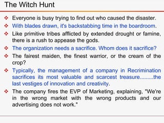 The Witch Hunt
 Everyone is busy trying to find out who caused the disaster.
 With blades drawn, it's backstabbing time in the boardroom.
 Like primitive tribes afflicted by extended drought or famine,
there is a rush to appease the gods.
 The organization needs a sacrifice. Whom does it sacrifice?
 The fairest maiden, the finest warrior, or the cream of the
crop?
 Typically, the management of a company in Recrimination
sacrifices its most valuable and scarcest treasure.........the
last vestiges of innovation and creativity.
 The company fires the EVP of Marketing, explaining, "We're
in the wrong market with the wrong products and our
advertising does not work."
 