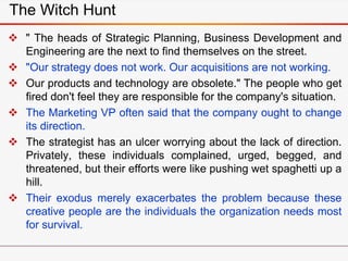 The Witch Hunt
 " The heads of Strategic Planning, Business Development and
Engineering are the next to find themselves on the street.
 "Our strategy does not work. Our acquisitions are not working.
 Our products and technology are obsolete." The people who get
fired don't feel they are responsible for the company's situation.
 The Marketing VP often said that the company ought to change
its direction.
 The strategist has an ulcer worrying about the lack of direction.
Privately, these individuals complained, urged, begged, and
threatened, but their efforts were like pushing wet spaghetti up a
hill.
 Their exodus merely exacerbates the problem because these
creative people are the individuals the organization needs most
for survival.
 