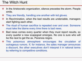 The Witch Hunt
 In the Aristocratic organization, silence precedes the storm. People
smile.
 They are friendly, handling one another with kid gloves.
 In Recrimination, when the bad results are undeniable, managers
start fighting each other.
 The ritual of human sacrifice is repeated over and over. Someone
must take the blame every time there is bad news.
 Bad news comes every quarter when they must report results, so
every quarter a new scapegoat emerges. No one is sure who will
be the next to get the ax. Paranoia reigns.
 This poisonous atmosphere encourages the circulation of
outrageous rumors. If, for instance, the sales manager announces
a discount, the other executives don't interpret it in rational terms
by referring to competitive conditions.
 