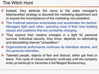 The Witch Hunt
 Instead, they attribute the move to the sales manager's
Machiavellian strategy to discredit the marketing department and
to expose the incompetence of the marketing vice president.
 This irrational paranoia accentuates and accelerates the decline.
Managers fight each other, spending most of their time building
cliques and coalitions that are constantly changing.
 They expend their creative energies in a fight for personal
survival. Individual security, they know, depends on eliminating
and discrediting internal "competition."
 Organizational performance continues its relentless decline, and
the paranoia intensifies.
 Talented people, objects of fear and distrust, either get fired or
leave. This cycle of vicious behavior continues until the company
ends up bankrupt or becomes a full-fledged Bureaucracy.
 