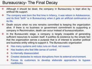 Bureaucracy- The Final Decay
 Although it should be dead, the company in Bureaucracy is kept alive by
artificial life support.
 The company was born the first time in Infancy, it was reborn in Adolescence,
and its third “birth” is in Bureaucracy when it gets an artificial continuance on
its life.
 Death occurs when no one remains committed to keeping the organization
alive. If there is no business or government commitment to supporting a
company in Recrimination, death can occur instead of bureaucratization.
 In the Bureaucratic stage, a company is largely incapable of generating
sufficient resources to sustain itself. It justifies its existence by the simple fact
that the organization serves a purpose that is of interest to another political
and business entity willing to support it. The Bureaucratic organization
 Has many systems and rules runs on ritual, not reason.
 Has leaders who feel little sense of control.
 Is internally disassociated.
 Creates obstacles to reduce disruptions from its external environment.
 Forces its customers to develop elaborate approaches to bypass
roadblocks.
 
