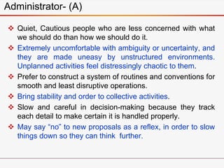 Administrator- (A)
 Quiet, Cautious people who are less concerned with what
we should do than how we should do it.
 Extremely uncomfortable with ambiguity or uncertainty, and
they are made uneasy by unstructured environments.
Unplanned activities feel distressingly chaotic to them.
 Prefer to construct a system of routines and conventions for
smooth and least disruptive operations.
 Bring stability and order to collective activities.
 Slow and careful in decision-making because they track
each detail to make certain it is handled properly.
 May say “no” to new proposals as a reflex, in order to slow
things down so they can think further.
 