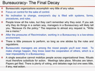  Bureaucratic organizations accomplish very little of any value.
 Focus on control for the sake of control.
 No inclination to change, everyone's day is filled with systems, forms,
procedures, and rules.
 People know all the rules, but they can't remember why they exist. If you ask
why they do things in a certain way, managers in a Bureaucracy will likely tell
you, "Because it's the policy." The response to almost any request is, "Write
me a memo."
 After the pressures of Recrimination, working in a Bureaucracy is a low-stress
environment.
 There is little pressure to perform, so long as one abides by the rules and
regulations.
 Bureaucratic managers are among the nicest people you'll ever meet. To
make change happen, they know need the cooperation of others, which is a
near impossibility in a Bureaucracy.
 A single executive cannot mobilize people across organizational lines. Rituals
must therefore substitute for action. Meetings take place. Minutes are taken.
Papers get filed. There is plenty of voting, and debates rage but one sees little,
if any, real action.
Bureaucracy- The Final Decay
 