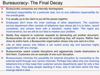  Bureaucratic companies are internally disintegrated.
 Individual responsibility for a particular task, but no one collective responsibility for
the overall goals.
 It is usually up to the client to put all the pieces together.
 Employees don't know the inner workings of other department. The customer
service department often consists of telephone reps whose job it is to listen, record
complaints, and answer them with a standard, routine letter: "We regret any
inconvenience, but we will do our best to resolve your problem.
 Mostly they respond to customer requests by demanding yet another document.
Bureaucracies do not ask in advance for everything they will require. Rather than
show its entire hand, a Bureaucratic organization shows only one card at a time.
 Like an older person who follows a set routine every day and becomes highly
aggravated with any change,
 Bureaucracies resent outside disruptions and aggressively create obstructions to
limit them. Customers are an example of one such disruption.
 Bureaucracies minimize the possibility for external disruption by connecting to the
external world through very narrow channels. Perhaps they allow only one incoming
telephone line or they keep their customer service departments open for only a few
hours a day. They keep people standing in lines, only to tell them which line they
must go stand in next.
Bureaucracy- The Final Decay
 
