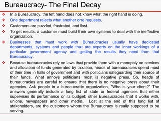  In a Bureaucracy, the left hand does not know what the right hand is doing.
 One department rejects what another one requests.
 Customers are puzzled, frustrated, and lost.
 To get results, a customer must build their own systems to deal with the ineffective
organization.
 Businesses that must work with Bureaucracies usually have dedicated
departments, systems and people that are experts on the inner workings of a
particular government agency and getting the results they need from that
Bureaucracy.
 Because bureaucracies rely on laws that provide them with a monopoly on services
and allocation of funds generated by taxation, heads of bureaucracies spend most
of their time in halls of government and with politicians safeguarding their source of
their funds. What annoys politicians most is negative press. So, heads of
bureaucracies are careful to ensure that there is no negative press about their
agencies. Ask people in a bureaucratic organization, "Who is your client?" The
answers generally include a long list of state or federal agencies that either
supervises its performance or its budget; other Bureaucracies that it works with,
unions, newspapers and other media. Lost at the end of this long list of
stakeholders, are the customers whom the Bureaucracy is really supposed to be
serving.
Bureaucracy- The Final Decay
 
