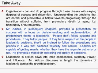 Take Away
 Organizations can and do progress through these phases with varying
degrees of success and discomfort. Understanding the problems that
are normal and predictable is helpful towards progressing through the
transition without suffering from pre-mature death or aging, i.e.
bankruptcy or bureaucracy.
 Mr. Adizes, in subsequent chapters, provides a prescription for
success with a focus on decision-making and implementation. A
predominant theme is leadership. People don’t follow systems and
procedures. They follow people. If they have respect for the people in
leadership positions, they’ll be inclined to follow the procedures and
policies in a way that balances flexibility and control. Leaders are
capable of getting results, whether they have the requisite authority or
not. He provides a model for predicting the quality of decisions.
 Leadership is broken down into three components, Authority, Power,
and Influence. Mr. Adizes discusses at length the dynamics of
leadership across the growth spectrum.
 