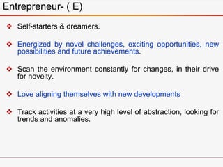 Entrepreneur- ( E)
 Self-starters & dreamers.
 Energized by novel challenges, exciting opportunities, new
possibilities and future achievements.
 Scan the environment constantly for changes, in their drive
for novelty.
 Love aligning themselves with new developments
 Track activities at a very high level of abstraction, looking for
trends and anomalies.
 
