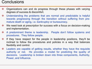 Conclusions
 Organizations can and do progress through these phases with varying
degrees of success & discomfort.
 Understanding the problems that are normal and predictable is helpful
towards progressing through the transition without suffering from pre-
mature death or aging, i.e. bankruptcy or bureaucracy.
 We need look at prescription for success with a focus on decision-making
and implementation.
 A predominant theme is leadership. People don’t follow systems and
procedures. They follow people.
 If they have respect for the people in leadership positions, they’ll be
inclined to follow the procedures and policies in a way that balances
flexibility and control.
 Leaders are capable of getting results, whether they have the requisite
authority or not. He provides a model for predicting the quality of
decisions. Leadership is broken down into three components, Authority,
Power, and Influence.
 