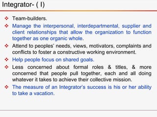 Integrator- ( I)
 Team-builders.
 Manage the interpersonal, interdepartmental, supplier and
client relationships that allow the organization to function
together as one organic whole.
 Attend to peoples’ needs, views, motivators, complaints and
conflicts to foster a constructive working environment.
 Help people focus on shared goals.
 Less concerned about formal roles & titles, & more
concerned that people pull together, each and all doing
whatever it takes to achieve their collective mission.
 The measure of an Integrator’s success is his or her ability
to take a vacation.
 