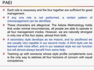 PAEI
 Each role is necessary and the four together are sufficient for good
management.
 If any one role is not performed, a certain pattern of
mismanagement can be identified.
 These characters are allegorical. The Adizes Methodology holds
that under normal circumstances, all people are able to operate in
all four management modes. However, we are naturally strongest
in only one of the four styles, almost from birth.
 A secondary style develops as we mature, and by adulthood we
are usually very capable in our second mode. A third style can be
learned with more effort, and in our weakest style we can function
but will almost always benefit from some help.
 Teaming up with someone whose style profile complements ours
is the only way to address all four horizons of concern with equal
competence.
 