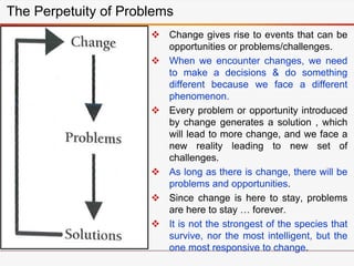  Change gives rise to events that can be
opportunities or problems/challenges.
 When we encounter changes, we need
to make a decisions & do something
different because we face a different
phenomenon.
 Every problem or opportunity introduced
by change generates a solution , which
will lead to more change, and we face a
new reality leading to new set of
challenges.
 As long as there is change, there will be
problems and opportunities.
 Since change is here to stay, problems
are here to stay … forever.
 It is not the strongest of the species that
survive, nor the most intelligent, but the
one most responsive to change.
The Perpetuity of Problems
 