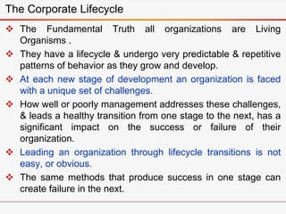  The Fundamental Truth all organizations are Living
Organisms .
 They have a lifecycle & undergo very predictable & repetitive
patterns of behavior as they grow and develop.
 At each new stage of development an organization is faced
with a unique set of challenges.
 How well or poorly management addresses these challenges,
& leads a healthy transition from one stage to the next, has a
significant impact on the success or failure of their
organization.
 Leading an organization through lifecycle transitions is not
easy, or obvious.
 The same methods that produce success in one stage can
create failure in the next.
The Corporate Lifecycle
 