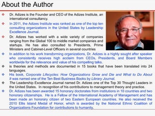 About the Author
 Dr. Adizes is the Founder and CEO of the Adizes Institute, an
international consultancy.
 In 2011, the Adizes Institute was ranked as one of the top ten
consulting organizations in the United States by Leadership
Excellence Journal.
 Dr. Adizes has worked with a wide variety of companies
ranging from the Global 100 to middle market companies and
startups. He has also consulted to Presidents, Prime
Ministers and Cabinet-Level Officers in several countries
. In addition to his work transforming organizations, Dr. Adizes is a highly sought after speaker
who consistently receives high acclaim from CEOs, Presidents, and Board Members
worldwide for the relevance and value of his compelling talks.
 is theories and methods are documented in 15 books that have been translated into 24
languages.
 His book, Corporate Lifecycles: How Organizations Grow and Die and What to Do About
It was named one of the Ten Best Business Books by Library Journal.
 The Leadership Excellence Journal named Dr. Adizes one of the Top 30 Thought Leaders in
the United States. In recognition of his contributions to management theory and practice.
 Dr. Adizes has been awarded 15 honorary doctorates from institutions in 10 countries and two
honorary citizenships. He is a Fellow of the International Academy of Management and has
been made an honorary citizen of two Eastern European countries. He also received the
2010 Ellis Island Medal of Honor, which is awarded by the National Ethnic Coalition of
Organizations Foundation for contributions to humanity.
 