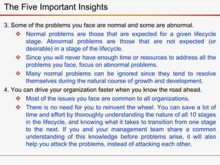 3. Some of the problems you face are normal and some are abnormal.
 Normal problems are those that are expected for a given lifecycle
stage. Abnormal problems are those that are not expected (or
desirable) in a stage of the lifecycle.
 Since you will never have enough time or resources to address all the
problems you face, focus on abnormal problems.
 Many normal problems can be ignored since they tend to resolve
themselves during the natural course of growth and development.
4. You can drive your organization faster when you know the road ahead.
 Most of the issues you face are common to all organizations.
 There is no need for you to reinvent the wheel. You can save a lot of
time and effort by thoroughly understanding the nature of all 10 stages
in the lifecycle, and knowing what it takes to transition from one stage
to the next. If you and your management team share a common
understanding of this knowledge before problems arise, it will also
help you attack the problems, instead of attacking each other.
The Five Important Insights
 