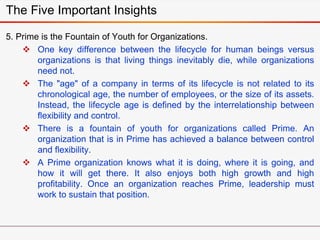 5. Prime is the Fountain of Youth for Organizations.
 One key difference between the lifecycle for human beings versus
organizations is that living things inevitably die, while organizations
need not.
 The "age" of a company in terms of its lifecycle is not related to its
chronological age, the number of employees, or the size of its assets.
Instead, the lifecycle age is defined by the interrelationship between
flexibility and control.
 There is a fountain of youth for organizations called Prime. An
organization that is in Prime has achieved a balance between control
and flexibility.
 A Prime organization knows what it is doing, where it is going, and
how it will get there. It also enjoys both high growth and high
profitability. Once an organization reaches Prime, leadership must
work to sustain that position.
The Five Important Insights
 