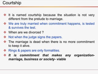 Courtship
 It is named courtship because the situation is not very
different from the prelude to marriage.
 We are truly married when commitment happens, is tested
& survives the test.
 When are we divorced ?
 Not when the judge signs the papers.
 The marriage is dead when there is no more commitment
to keep it alive.
 Rings & papers are only formalities.
 It is commitment that makes any organization-
marriage, business or society- viable
 