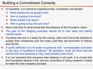  In Courtship, it is normal to experience fear, uncertainty and doubts.
 What exactly are we going to do?
 How is it going to be done?
 When should it be done?
 Who is going to buy this and why?
 Now is the time to wind-tunnel test the brilliance of the Founder's vision.
 The goal of the fledgling business should be to add value and satisfy
market needs.
 Founders that are in it solely for the money, often don't have the fortitude to
sustain their companies over the rocky road they will encounter in Infancy
and Go-Go.
 A useful definition of a Founder is someone with; "unreasonable conviction
in the face of insufficient evidence." By definition, most will think that the
idea for the new business is risky, and probably won't work.
 It is not important that everyone else believes it will work. It is crucial that
the Founder(s) believe it will, and are committed to doing whatever it takes
to make the new company succeed
Building a Commitment Correctly
 