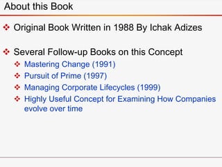 About this Book
 Original Book Written in 1988 By Ichak Adizes
 Several Follow-up Books on this Concept
 Mastering Change (1991)
 Pursuit of Prime (1997)
 Managing Corporate Lifecycles (1999)
 Highly Useful Concept for Examining How Companies
evolve over time
 