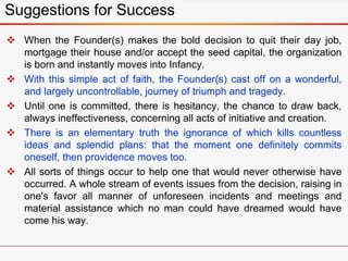  When the Founder(s) makes the bold decision to quit their day job,
mortgage their house and/or accept the seed capital, the organization
is born and instantly moves into Infancy.
 With this simple act of faith, the Founder(s) cast off on a wonderful,
and largely uncontrollable, journey of triumph and tragedy.
 Until one is committed, there is hesitancy, the chance to draw back,
always ineffectiveness, concerning all acts of initiative and creation.
 There is an elementary truth the ignorance of which kills countless
ideas and splendid plans: that the moment one definitely commits
oneself, then providence moves too.
 All sorts of things occur to help one that would never otherwise have
occurred. A whole stream of events issues from the decision, raising in
one's favor all manner of unforeseen incidents and meetings and
material assistance which no man could have dreamed would have
come his way.
Suggestions for Success
 