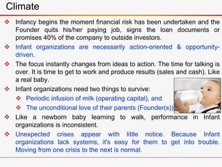 Climate
 Infancy begins the moment financial risk has been undertaken and the
Founder quits his/her paying job, signs the loan documents or
promises 40% of the company to outside investors.
 Infant organizations are necessarily action-oriented & opportunity-
driven.
 The focus instantly changes from ideas to action. The time for talking is
over. It is time to get to work and produce results (sales and cash). Like
a real baby.
 Infant organizations need two things to survive:
 Periodic infusion of milk (operating capital), and
 The unconditional love of their parents (Founder(s)).
 Like a newborn baby learning to walk, performance in Infant
organizations is inconsistent.
 Unexpected crises appear with little notice. Because Infant
organizations lack systems, it's easy for them to get into trouble.
Moving from one crisis to the next is normal.
 