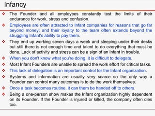 Infancy
 The Founder and all employees constantly test the limits of their
endurance for work, stress and confusion.
 Employees are often attracted to Infant companies for reasons that go far
beyond money; and their loyalty to the team often extends beyond the
struggling Infant's ability to pay them.
 They end up working seven days a week and sleeping under their desks
but still there is not enough time and talent to do everything that must be
done. Lack of activity and stress can be a sign of an Infant in trouble.
 When you don't know what you're doing, it is difficult to delegate.
 Most Infant Founders are unable to spread the work effort for critical tasks.
 This lack of delegation is an important control for the Infant organization.
 Systems and information are usually very scarce so the only way a
Founder can control many outcomes is to do the work themselves.
 Once a task becomes routine, it can them be handed off to others.
 Being a one-person show makes the Infant organization highly dependent
on its Founder. If the Founder is injured or killed, the company often dies
too.
 