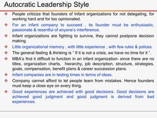 Autocratic Leadership Style
 People criticize that founders of Infant organizations for not delegating, for
working hard and for too opinionated.
 For an infant company to succeed , its founder must be enthusiastic,
passionate & resentful of anyone’s interference.
 Infant organizations are fighting to survive, they cannot postpone decision
making.
 Little organizational memory , with little experience , with few rules & polices.
 The general feeling & thinking is “ If it is not a crisis, we have no time for it “.
 MBA’s find it difficult to function in an infant organization- since there are no
titles, organization charts, hierarchy, job description, structure, strategies,
goals, compensation, benefit plans & career succession plans.
 Infant companies are in testing times in terms of ideas.
 Company cannot afford to let people learn from mistakes. Hence founders
must keep a close eye on every thing.
 Good experiences are achieved with good decisions. Good decisions are
achieved good judgment and good judgment is derived from bad
experiences.
 