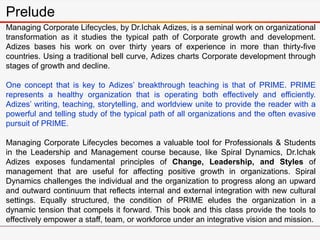 Prelude
Managing Corporate Lifecycles, by Dr.Ichak Adizes, is a seminal work on organizational
transformation as it studies the typical path of Corporate growth and development.
Adizes bases his work on over thirty years of experience in more than thirty-five
countries. Using a traditional bell curve, Adizes charts Corporate development through
stages of growth and decline.
One concept that is key to Adizes’ breakthrough teaching is that of PRIME. PRIME
represents a healthy organization that is operating both effectively and efficiently.
Adizes’ writing, teaching, storytelling, and worldview unite to provide the reader with a
powerful and telling study of the typical path of all organizations and the often evasive
pursuit of PRIME.
Managing Corporate Lifecycles becomes a valuable tool for Professionals & Students
in the Leadership and Management course because, like Spiral Dynamics, Dr.Ichak
Adizes exposes fundamental principles of Change, Leadership, and Styles of
management that are useful for affecting positive growth in organizations. Spiral
Dynamics challenges the individual and the organization to progress along an upward
and outward continuum that reflects internal and external integration with new cultural
settings. Equally structured, the condition of PRIME eludes the organization in a
dynamic tension that compels it forward. This book and this class provide the tools to
effectively empower a staff, team, or workforce under an integrative vision and mission.
 