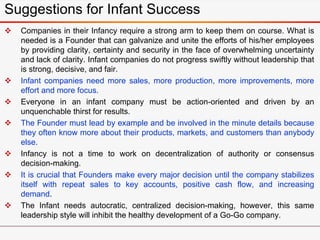 Suggestions for Infant Success
 Companies in their Infancy require a strong arm to keep them on course. What is
needed is a Founder that can galvanize and unite the efforts of his/her employees
by providing clarity, certainty and security in the face of overwhelming uncertainty
and lack of clarity. Infant companies do not progress swiftly without leadership that
is strong, decisive, and fair.
 Infant companies need more sales, more production, more improvements, more
effort and more focus.
 Everyone in an infant company must be action-oriented and driven by an
unquenchable thirst for results.
 The Founder must lead by example and be involved in the minute details because
they often know more about their products, markets, and customers than anybody
else.
 Infancy is not a time to work on decentralization of authority or consensus
decision-making.
 It is crucial that Founders make every major decision until the company stabilizes
itself with repeat sales to key accounts, positive cash flow, and increasing
demand.
 The Infant needs autocratic, centralized decision-making, however, this same
leadership style will inhibit the healthy development of a Go-Go company.
 