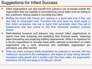  Infant organizations can also benefit from judicious use of people outside the
organization that are capable of accomplishing crucial tasks such as selling to
key customers, raising capital or recruiting key talent.
 Staffing the board with friends and relatives is a good idea only if they can
also take on meaningful work. Founders who give away too much equity in
their Infant companies may live to regret their generosity when they get to
Adolescence and lose control or find their ownership positions severely
diluted.
 Well-intended investors and advisors may counsel Infant organizations to
spend more time analyzing and predicting their financial needs, improving
sales forecasting and projecting staffing requirements. While it is important for
a Go-Go organization to develop these skills, attempts to transform an Infant
organization into a more structured and predictable organization are
premature and often harmful.
 When an Infant company finally establishes its products or services with key
"reference" accounts in the marketplace, and begins to enjoy strong demand,
consistent sales growth and a healthy cash flow from sales, the organization
transitions into the next stage of its lifecycle: Go-Go.
Suggestions for Infant Success
 