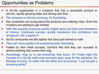 Opportunities as Problems
 A Go-Go organization is a company that has a successful product or
service, rapidly growing sales and strong cash flow.
 The company is not only surviving, it's flourishing.
 Key customers are raving about the products and ordering more. Even the
investors are starting to get excited.
 With this success, everyone quickly forgets about the trials and tribulations
of Infancy. Continued success quickly transforms this confidence into
arrogance, with a capital A.
 Go-Go companies are like babies that have just learned to walk.
 They can move quickly and everything looks interesting.
 Fueled by their initial success, Go-Go's feel that they can succeed at
almost anything that comes their way.
 Accordingly, they try to eat everything they touch. On Friday night the
Founder of a Go-Go retail shoe business goes away for the weekend. On
Monday morning, he walks into the office and announces, "I just bought a
shopping center".
 