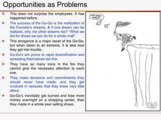  This does not surprise the employees. It has
happened before.
 The success of the Go-Go is the realization of
the Founder's dreams, & if one dream can be
realized, why not other dreams too? "What we
did for shoes we can do for a whole mall".
 This arrogance is a major asset of the Go-Go,
but when taken to an extreme, it is also how
they get into trouble.
 Go-Go's are prone to rapid diversification and
spreading themselves too thin.
 They have so many irons in the fire they
cannot give the necessary attention to each
one.
 They make decisions and commitments they
should never have made, and they get
involved in ventures that they know very little
about.
 Go-Go’s inevitably get burned and lose more
money overnight on a shopping center, than
they made in a whole year selling shoes.
Opportunities as Problems
 