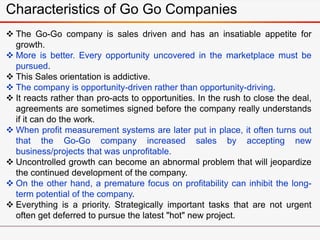Characteristics of Go Go Companies
 The Go-Go company is sales driven and has an insatiable appetite for
growth.
 More is better. Every opportunity uncovered in the marketplace must be
pursued.
 This Sales orientation is addictive.
 The company is opportunity-driven rather than opportunity-driving.
 It reacts rather than pro-acts to opportunities. In the rush to close the deal,
agreements are sometimes signed before the company really understands
if it can do the work.
 When profit measurement systems are later put in place, it often turns out
that the Go-Go company increased sales by accepting new
business/projects that was unprofitable.
 Uncontrolled growth can become an abnormal problem that will jeopardize
the continued development of the company.
 On the other hand, a premature focus on profitability can inhibit the long-
term potential of the company.
 Everything is a priority. Strategically important tasks that are not urgent
often get deferred to pursue the latest "hot" new project.
 
