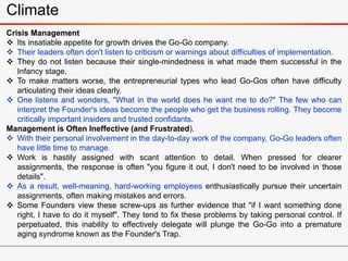Climate
Crisis Management
 Its insatiable appetite for growth drives the Go-Go company.
 Their leaders often don't listen to criticism or warnings about difficulties of implementation.
 They do not listen because their single-mindedness is what made them successful in the
Infancy stage.
 To make matters worse, the entrepreneurial types who lead Go-Gos often have difficulty
articulating their ideas clearly.
 One listens and wonders, "What in the world does he want me to do?" The few who can
interpret the Founder's ideas become the people who get the business rolling. They become
critically important insiders and trusted confidants.
Management is Often Ineffective (and Frustrated).
 With their personal involvement in the day-to-day work of the company, Go-Go leaders often
have little time to manage.
 Work is hastily assigned with scant attention to detail. When pressed for clearer
assignments, the response is often "you figure it out, I don't need to be involved in those
details".
 As a result, well-meaning, hard-working employees enthusiastically pursue their uncertain
assignments, often making mistakes and errors.
 Some Founders view these screw-ups as further evidence that "if I want something done
right, I have to do it myself". They tend to fix these problems by taking personal control. If
perpetuated, this inability to effectively delegate will plunge the Go-Go into a premature
aging syndrome known as the Founder's Trap.
 