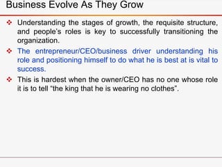 Business Evolve As They Grow
 Understanding the stages of growth, the requisite structure,
and people’s roles is key to successfully transitioning the
organization.
 The entrepreneur/CEO/business driver understanding his
role and positioning himself to do what he is best at is vital to
success.
 This is hardest when the owner/CEO has no one whose role
it is to tell “the king that he is wearing no clothes”.
 