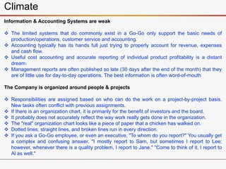 Climate
Information & Accounting Systems are weak
 The limited systems that do commonly exist in a Go-Go only support the basic needs of
production/operations, customer service and accounting.
 Accounting typically has its hands full just trying to properly account for revenue, expenses
and cash flow.
 Useful cost accounting and accurate reporting of individual product profitability is a distant
dream.
 Management reports are often published so late (30 days after the end of the month) that they
are of little use for day-to-day operations. The best information is often word-of-mouth
The Company is organized around people & projects
 Responsibilities are assigned based on who can do the work on a project-by-project basis.
New tasks often conflict with previous assignments.
 If there is an organization chart, it is primarily for the benefit of investors and the board.
 It probably does not accurately reflect the way work really gets done in the organization.
 The "real" organization chart looks like a piece of paper that a chicken has walked on.
 Dotted lines, straight lines, and broken lines run in every direction.
 If you ask a Go-Go employee, or even an executive, "To whom do you report?" You usually get
a complex and confusing answer. "I mostly report to Sam, but sometimes I report to Lee;
however, whenever there is a quality problem, I report to Jane." "Come to think of it, I report to
Al as well."
 