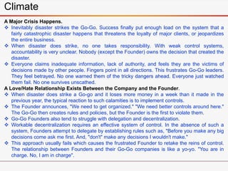 Climate
A Major Crisis Happens.
 Inevitably disaster strikes the Go-Go. Success finally put enough load on the system that a
fairly catastrophic disaster happens that threatens the loyalty of major clients, or jeopardizes
the entire business.
 When disaster does strike, no one takes responsibility. With weak control systems,
accountability is very unclear. Nobody (except the Founder) owns the decision that created the
disaster.
 Everyone claims inadequate information, lack of authority, and feels they are the victims of
decisions made by other people. Fingers point in all directions. This frustrates Go-Go leaders.
They feel betrayed. No one warned them of the tricky dangers ahead. Everyone just watched
them fail. No one survives unscathed.
A Love/Hate Relationship Exists Between the Company and the Founder.
 When disaster does strike a Go-go and it loses more money in a week than it made in the
previous year, the typical reaction to such calamities is to implement controls.
 The Founder announces, "We need to get organized." "We need better controls around here."
The Go-Go then creates rules and policies, but the Founder is the first to violate them.
 Go-Go Founders also tend to struggle with delegation and decentralization.
 Workable decentralization requires an effective system of control. In the absence of such a
system, Founders attempt to delegate by establishing rules such as, "Before you make any big
decisions come ask me first. And, "don't" make any decisions I wouldn't make."
 This approach usually fails which causes the frustrated Founder to retake the reins of control.
The relationship between Founders and their Go-Go companies is like a yo-yo. "You are in
charge. No, I am in charge".
 