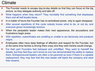  The Founder needs to escape day-to-day details so that they can focus on the big
picture, so they delegate authority and take off.
 What happens when they return? They inevitably find something that displeases
them and all hell breaks loose.
 In a matter of hours the Founder has re-centralized power, only to again disappear.
 After several repetitions of this cycle nobody knows what to do, or not do, and
everyone grows increasingly anxious.
 When the peripatetic leader makes their next appearance, the accusations and
frustrations begin anew.
 With repetition, subordinates are unwilling or unable to act decisively and paralysis
reigns.
 Employees often have deep feelings of affection and respect for the Founder, but
at the same time he/she is driving them crazy and they wish he/she would change.
 For their part Founders feel betrayed and unfulfilled. They want to handoff the
details, but they feel they can't since no one has demonstrated the ability to replace
them. Entrepreneurial leaders are often a bit paranoid so even if there is a capable
replacement, they may fear that this new leader will hijack the company and steal
their dreams.
Climate
 