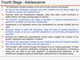 Fourth Stage –Adolescence
 The Adolescent company teeters on the brink of both success and disaster.
 So long as the Adolescent company does well, investors and the Board regard the
Founder as a genius with a golden touch.
 However, when the infrastructure collapses, sales slow down, costs mushroom or
profits decline, the finger pointing begins in earnest.
 The Founder, accustomed to the magic of adoration, is instantly transformed into a
goat who is no longer up to the task of leadership.
 Adolescence is an especially stormy time characterized by internal conflicts and turf
wars.
 Everyone seems at odds with everything. Sales fall short or exceed production’s
estimates, quality is not up to customer expectations, and old timers plot against the
new hires.
 Emotions are volatile and organizational morale traces a jagged line: ecstasy in one
quarter, depression and dejection in another.
 Throughout the organization, people are busy tracking the real and imagined injustices
they have suffered, which they nurse with great care.
 The Founder’s safe conduct through this tempest is by no means guaranteed. If these
conflicts are not resolved, Adolescent companies can find themselves in Premature
Aging that can lead to the early departure of entrepreneurial leadership, or the
professional managers leading to pathologies called Divorce or Premature Aging.
 