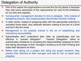 Delegation of Authority
 Part of the reason the organizations survived the Go-Go phase is because
they had some awareness of the requirements for cash & the limitations
on our time and capacity.
 Consequently, management decides it’s time to delegate. Only instead of
delegating properly, they inappropriately decentralize decision making.
 In other words, instead of assigning tasks with the appropriate authority to
complete those tasks, they abdicate decision making at too low of a level
and don’t like the result.
 Management is not properly trained in the art of establishing and
maintaining accountability.
 Subordinates don’t understand their roles as subordinates and are
effective in “upward delegation”. “Upward Delegation” refers to
subordinates resistance to accepting the responsibilities assigned to them
and taking advantage of their manager’s tendency to do their thinking and
make their decisions for them.
 Rather than taking on a project and doing the proper research, they
present their dilemma to their manager and wait for him to report back
progress.
 