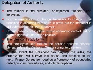  The founder is the president, salesperson, financier, and
innovator.
 For the organization to change, he needs to change. The
transition is occurring from sales to profit, but the president is
still submarining his own directives.
 He has policies put in place toward enhancing control, but he
is the biggest violator of the policies.
 The rules don’t apply to him.
 The employees see this so the policies become obsolete
almost before they’re born. This is normal to an extent.
 To the extent the President can play by the rules, the
organization will survive this phase and proceed to the
next. Proper Delegation requires a framework of boundaries
called policies, procedures, and job descriptions.
Delegation of Authority
 