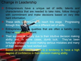  Entrepreneurs have a unique set of skills, talents and
characteristics that are needed to take risks, follow through
with commitment and make decisions based on very little
hard information.
 These skills are required to reach this stage. Progressing
through this stage requires a different set of skills.
 Entrepreneurs have qualities that are often a liability once
they’ve reached this point.
 Their success is largely due to their intuitive decision making
ability and, in some cases, dumb luck. They’ve been
fortunate enough to avoid making serious mistakes and many
of their decisions have worked out.
 Based on their history, there is a tendency to have a high
degree of confidence in their decision making ability.
Change in Leadership
 