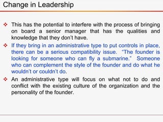 Change in Leadership
 This has the potential to interfere with the process of bringing
on board a senior manager that has the qualities and
knowledge that they don’t have.
 If they bring in an administrative type to put controls in place,
there can be a serious compatibility issue. “The founder is
looking for someone who can fly a submarine.” Someone
who can complement the style of the founder and do what he
wouldn’t or couldn’t do.
 An administrative type will focus on what not to do and
conflict with the existing culture of the organization and the
personality of the founder.
 