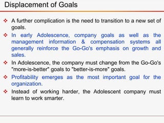 Displacement of Goals
 A further complication is the need to transition to a new set of
goals.
 In early Adolescence, company goals as well as the
management information & compensation systems all
generally reinforce the Go-Go's emphasis on growth and
sales.
 In Adolescence, the company must change from the Go-Go's
"more-is-better" goals to "better-is-more" goals.
 Profitability emerges as the most important goal for the
organization.
 Instead of working harder, the Adolescent company must
learn to work smarter.
 