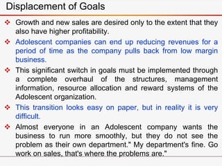 Displacement of Goals
 Growth and new sales are desired only to the extent that they
also have higher profitability.
 Adolescent companies can end up reducing revenues for a
period of time as the company pulls back from low margin
business.
 This significant switch in goals must be implemented through
a complete overhaul of the structures, management
information, resource allocation and reward systems of the
Adolescent organization.
 This transition looks easy on paper, but in reality it is very
difficult.
 Almost everyone in an Adolescent company wants the
business to run more smoothly, but they do not see the
problem as their own department." My department's fine. Go
work on sales, that's where the problems are."
 