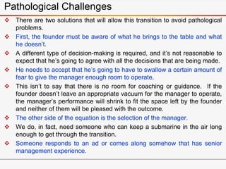 Pathological Challenges
 There are two solutions that will allow this transition to avoid pathological
problems.
 First, the founder must be aware of what he brings to the table and what
he doesn’t.
 A different type of decision-making is required, and it’s not reasonable to
expect that he’s going to agree with all the decisions that are being made.
 He needs to accept that he’s going to have to swallow a certain amount of
fear to give the manager enough room to operate.
 This isn’t to say that there is no room for coaching or guidance. If the
founder doesn’t leave an appropriate vacuum for the manager to operate,
the manager’s performance will shrink to fit the space left by the founder
and neither of them will be pleased with the outcome.
 The other side of the equation is the selection of the manager.
 We do, in fact, need someone who can keep a submarine in the air long
enough to get through the transition.
 Someone responds to an ad or comes along somehow that has senior
management experience.
 