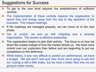 Suggestions for Success
 To get to the next level requires the establishment of sufficient
controls.
 The implementation of these controls requires the organization to
spend time and energy away from the day to day operation of the
business. This means meetings.
 If the meetings are managed properly, we can move on to the next
phase.
 Out of control, we end up with infighting and a strained
organization. The answer is effective leadership.
 The organization begins to plan their activity. The focus is on how we
direct the market instead of how the market directs us. We have more
control over our customers than before and are beginning to put our
competitors on the defensive.
 While before, it was very difficult to predict our performance, we have
a budget. We still aren’t real sure how much we’re going to sell and
our costing is still a little shaky, but we have a better idea why we are
going to make money.
 