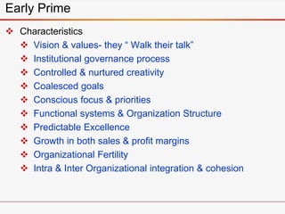 Early Prime
 Characteristics
 Vision & values- they “ Walk their talk”
 Institutional governance process
 Controlled & nurtured creativity
 Coalesced goals
 Conscious focus & priorities
 Functional systems & Organization Structure
 Predictable Excellence
 Growth in both sales & profit margins
 Organizational Fertility
 Intra & Inter Organizational integration & cohesion
 